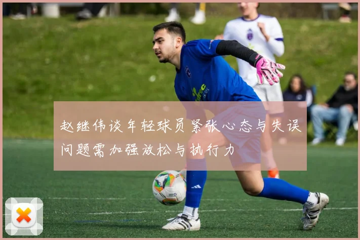 赵继伟谈年轻球员紧张心态与失误问题需加强放松与执行力