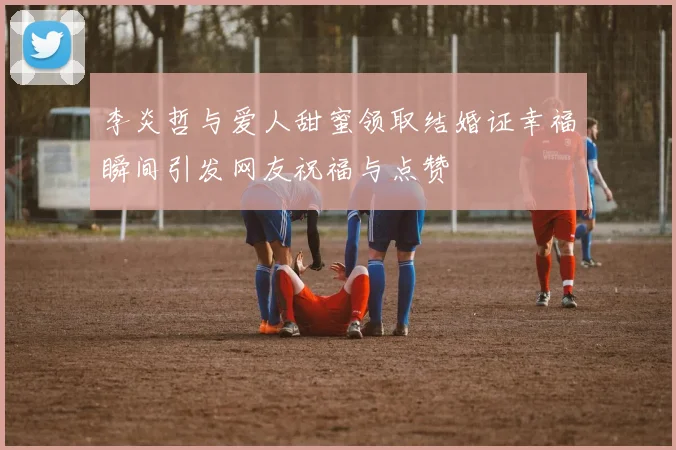 李炎哲与爱人甜蜜领取结婚证幸福瞬间引发网友祝福与点赞
