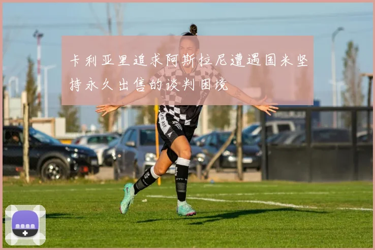 卡利亚里追求阿斯拉尼遭遇国米坚持永久出售的谈判困境