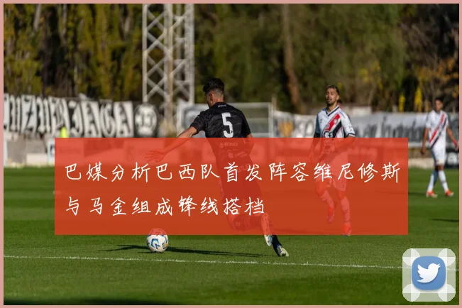 巴媒分析巴西队首发阵容维尼修斯与马金组成锋线搭档
