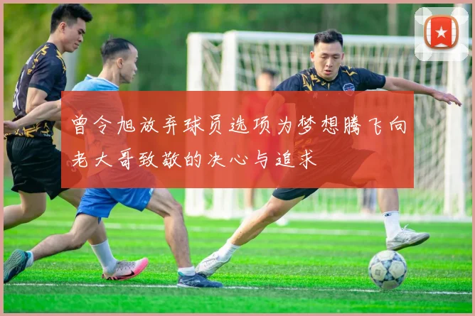 曾令旭放弃球员选项为梦想腾飞向老大哥致敬的决心与追求