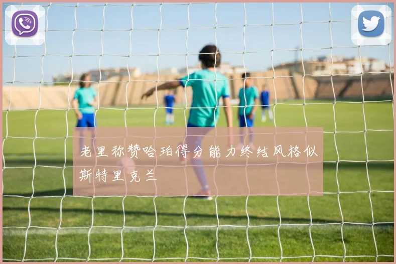 老里称赞哈珀得分能力终结风格似斯特里克兰