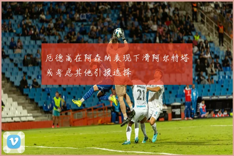 厄德高在阿森纳表现下滑阿尔特塔或考虑其他引援选择