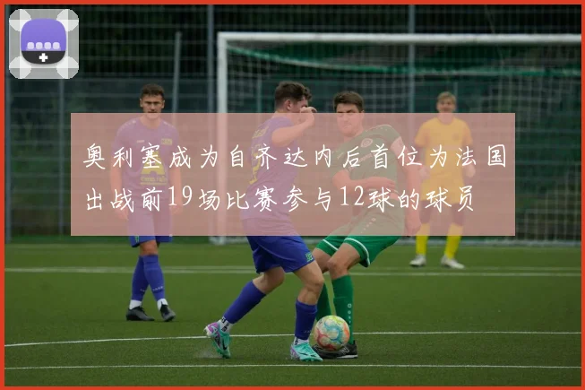 奥利塞成为自齐达内后首位为法国出战前19场比赛参与12球的球员