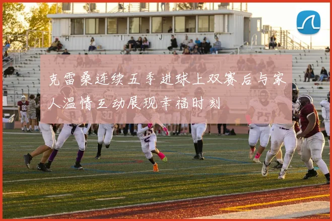 克雷桑连续五季进球上双赛后与家人温情互动展现幸福时刻