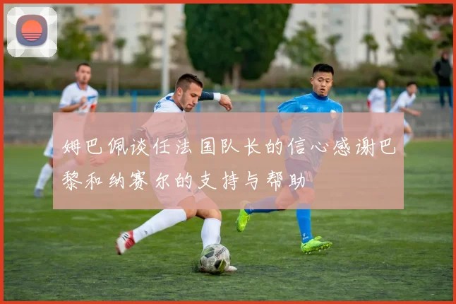 姆巴佩谈任法国队长的信心感谢巴黎和纳赛尔的支持与帮助