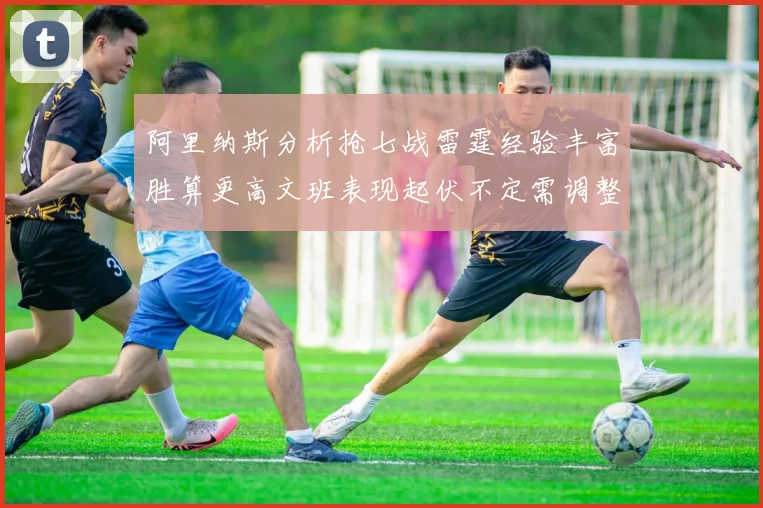 阿里纳斯分析抢七战雷霆经验丰富胜算更高文班表现起伏不定需调整