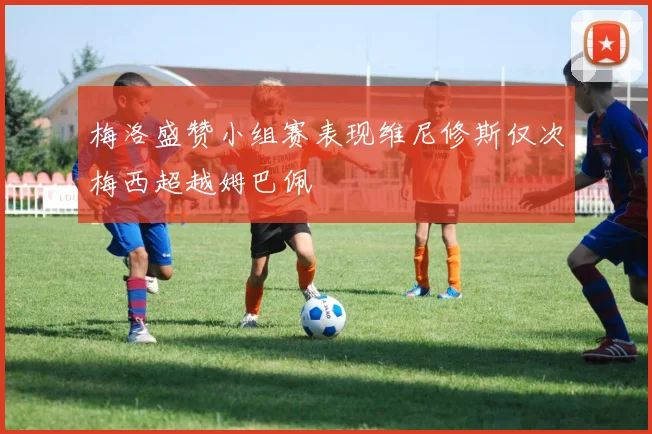 梅洛盛赞小组赛表现维尼修斯仅次梅西超越姆巴佩
