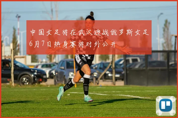 中国女足将在武汉迎战俄罗斯女足6月7日热身赛将对外公开