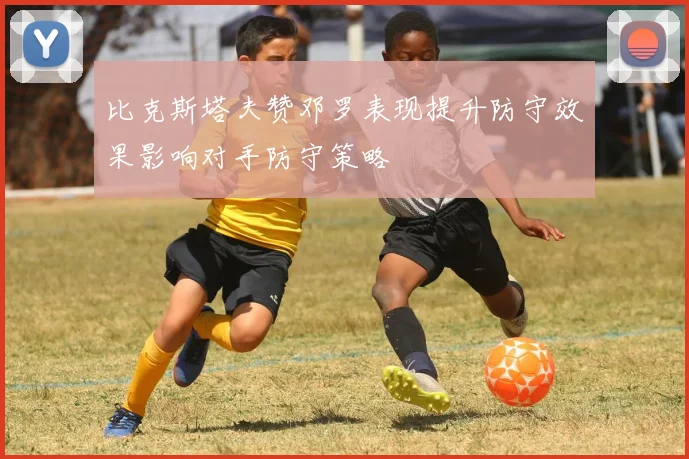 比克斯塔夫赞邓罗表现提升防守效果影响对手防守策略