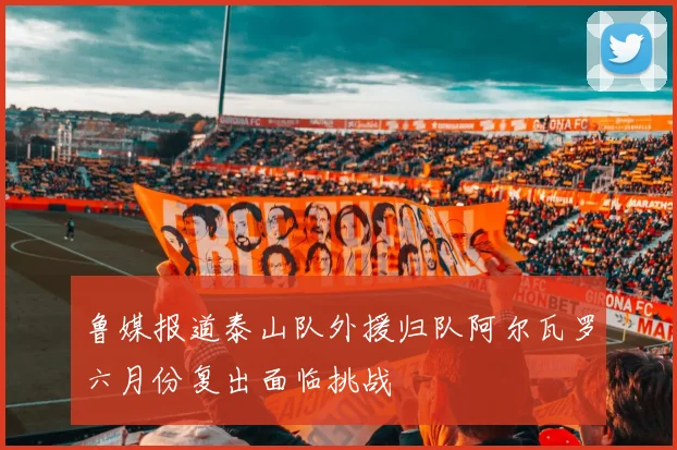 鲁媒报道泰山队外援归队阿尔瓦罗六月份复出面临挑战