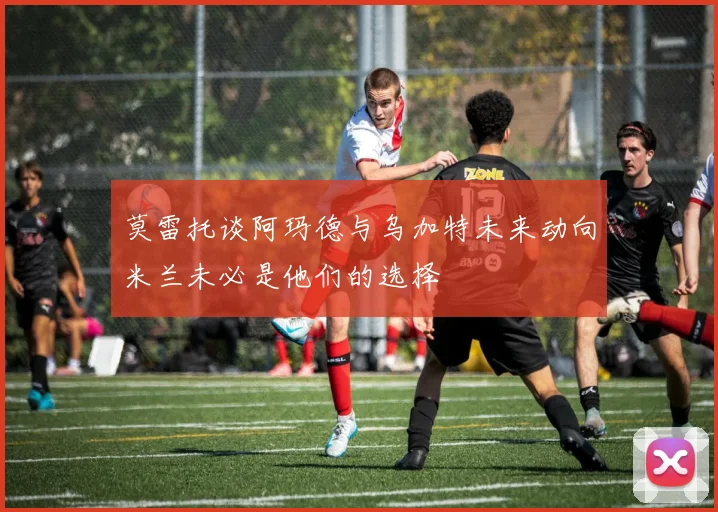 莫雷托谈阿玛德与乌加特未来动向米兰未必是他们的选择