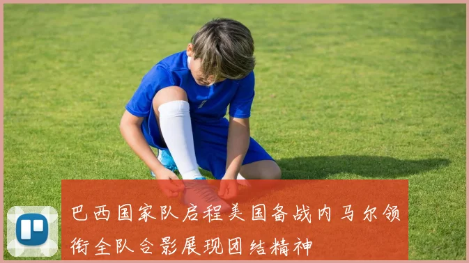 巴西国家队启程美国备战内马尔领衔全队合影展现团结精神