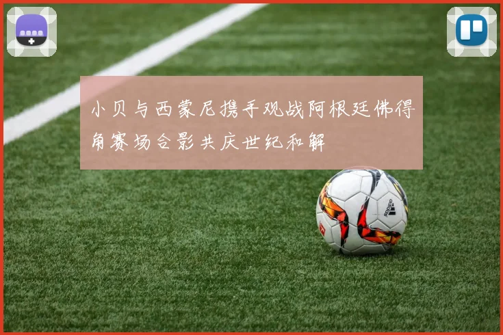 小贝与西蒙尼携手观战阿根廷佛得角赛场合影共庆世纪和解