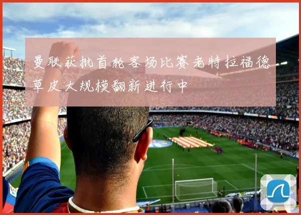 曼联获批首轮客场比赛老特拉福德草皮大规模翻新进行中