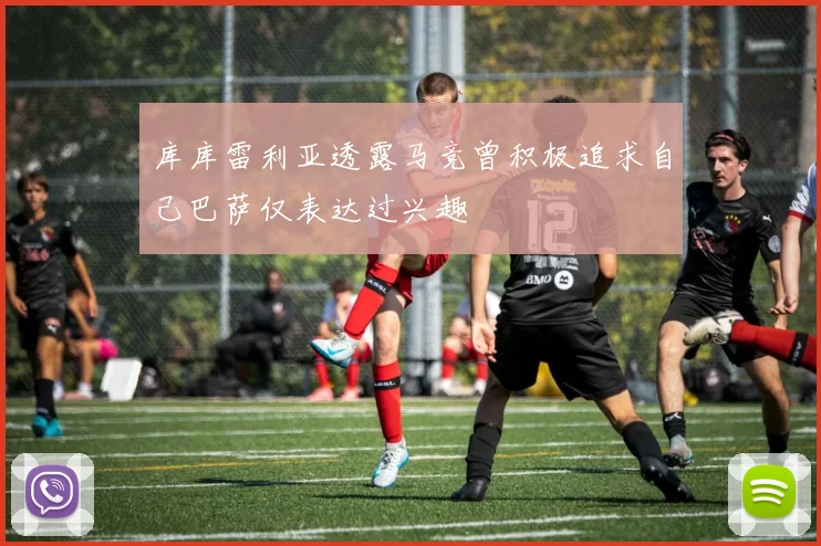 库库雷利亚透露马竞曾积极追求自己巴萨仅表达过兴趣