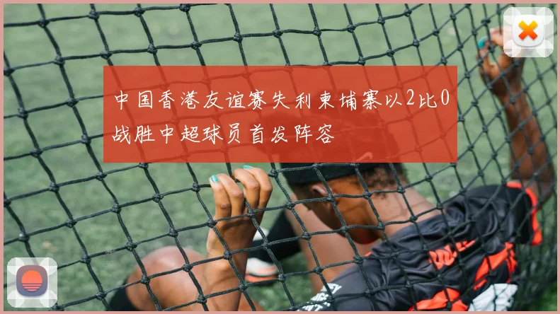 中国香港友谊赛失利柬埔寨以2比0战胜中超球员首发阵容