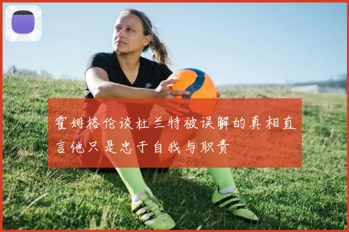 霍姆格伦谈杜兰特被误解的真相直言他只是忠于自我与职责
