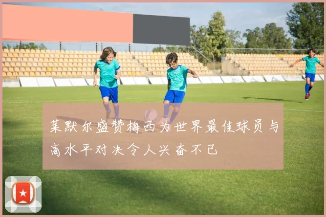 莱默尔盛赞梅西为世界最佳球员与高水平对决令人兴奋不已