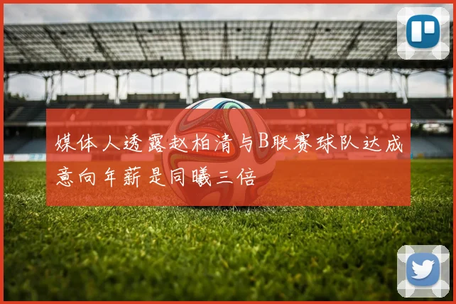 媒体人透露赵柏清与B联赛球队达成意向年薪是同曦三倍