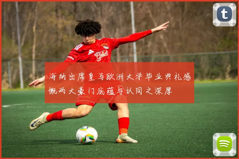 海纳出席皇马欧洲大学毕业典礼感慨两大豪门底蕴与认同之深厚